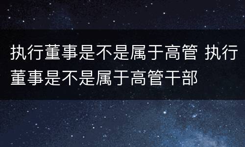 执行董事是不是属于高管 执行董事是不是属于高管干部