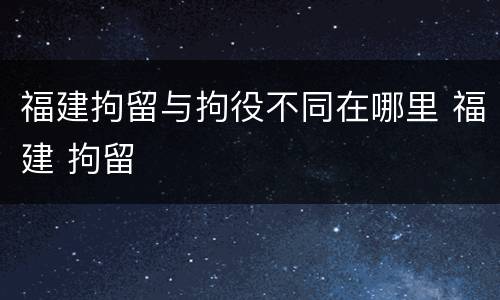 福建拘留与拘役不同在哪里 福建 拘留