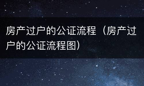 房产过户的公证流程（房产过户的公证流程图）