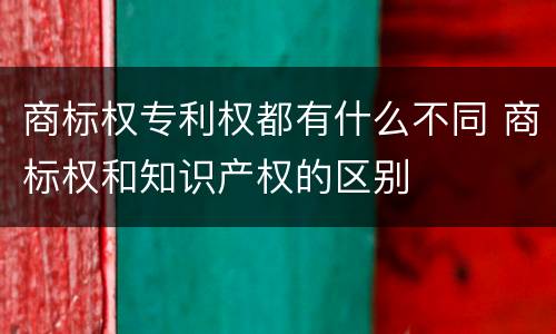 商标权专利权都有什么不同 商标权和知识产权的区别