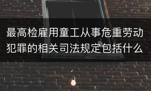 最高检雇用童工从事危重劳动犯罪的相关司法规定包括什么主要内容