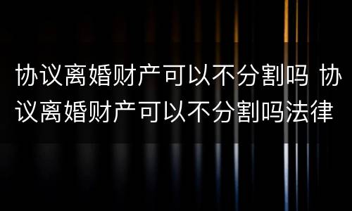 协议离婚财产可以不分割吗 协议离婚财产可以不分割吗法律