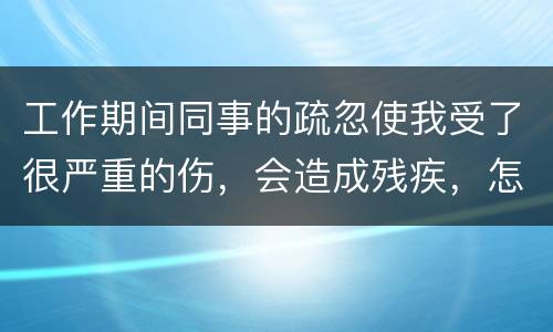 工作期间同事的疏忽使我受了很严重的伤，会造成残疾，怎么办
