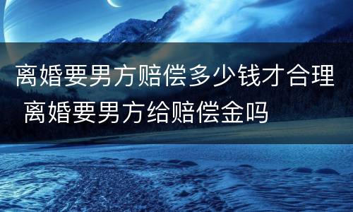 离婚要男方赔偿多少钱才合理 离婚要男方给赔偿金吗