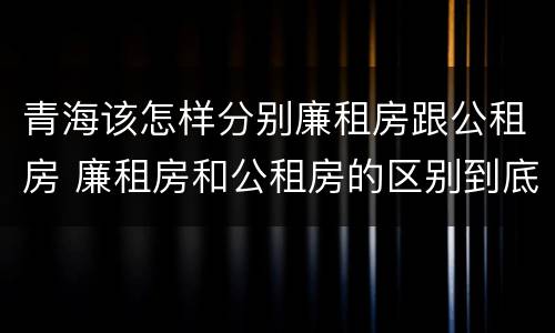 青海该怎样分别廉租房跟公租房 廉租房和公租房的区别到底是什么?
