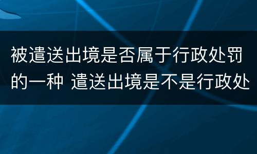 被遣送出境是否属于行政处罚的一种 遣送出境是不是行政处罚