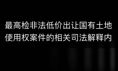 最高检非法低价出让国有土地使用权案件的相关司法解释内容有哪些