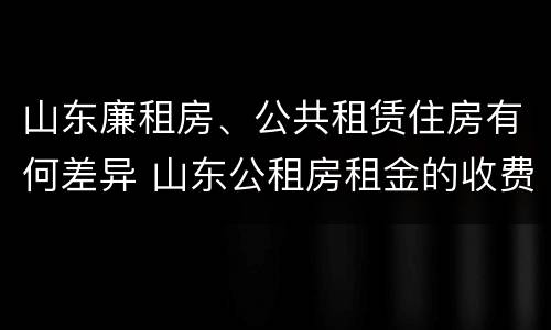 山东廉租房、公共租赁住房有何差异 山东公租房租金的收费标准