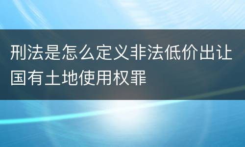 刑法是怎么定义非法低价出让国有土地使用权罪