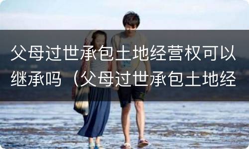 父母过世承包土地经营权可以继承吗（父母过世承包土地经营权可以继承吗知乎）