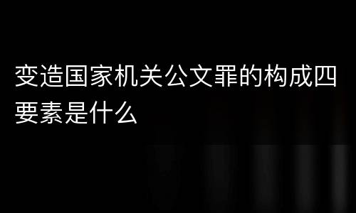 变造国家机关公文罪的构成四要素是什么