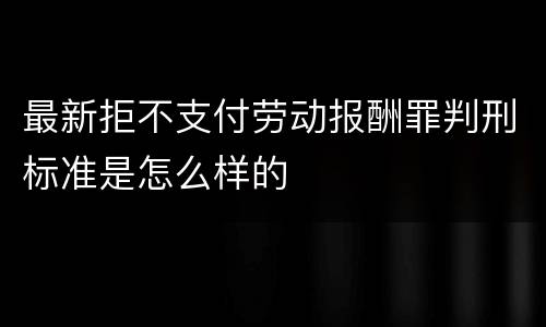 最新拒不支付劳动报酬罪判刑标准是怎么样的