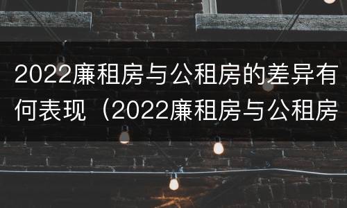 2022廉租房与公租房的差异有何表现（2022廉租房与公租房的差异有何表现和影响）