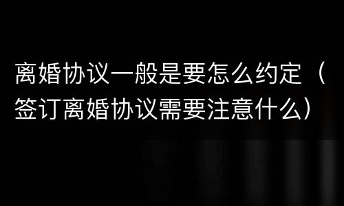 离婚协议一般是要怎么约定（签订离婚协议需要注意什么）