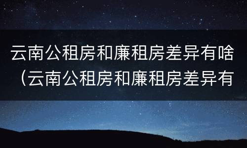 云南公租房和廉租房差异有啥（云南公租房和廉租房差异有啥区别）