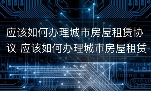 应该如何办理城市房屋租赁协议 应该如何办理城市房屋租赁协议呢