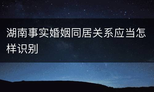 湖南事实婚姻同居关系应当怎样识别