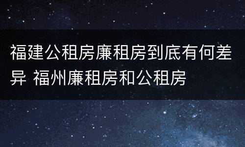福建公租房廉租房到底有何差异 福州廉租房和公租房