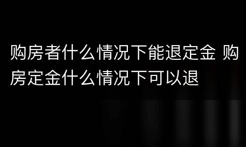 购房者什么情况下能退定金 购房定金什么情况下可以退