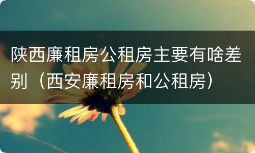 陕西廉租房公租房主要有啥差别（西安廉租房和公租房）