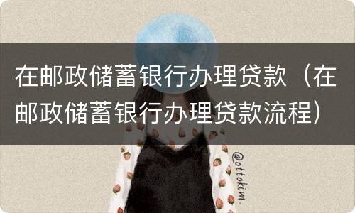 在邮政储蓄银行办理贷款（在邮政储蓄银行办理贷款流程）