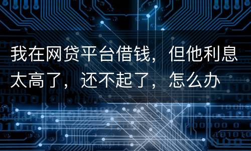 我在网贷平台借钱，但他利息太高了，还不起了，怎么办