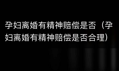 孕妇离婚有精神赔偿是否（孕妇离婚有精神赔偿是否合理）