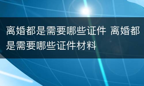 离婚都是需要哪些证件 离婚都是需要哪些证件材料