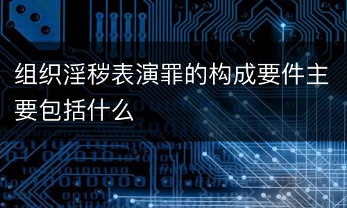 组织淫秽表演罪的构成要件主要包括什么