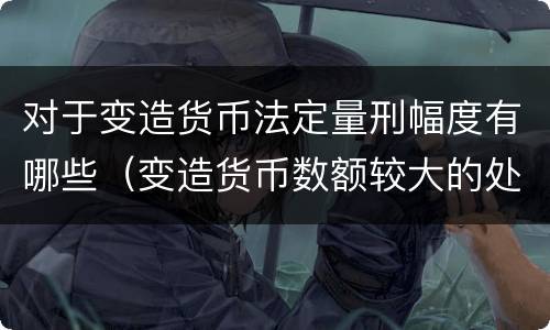 对于变造货币法定量刑幅度有哪些（变造货币数额较大的处以下有期徒刑）
