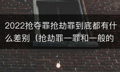 2022抢夺罪抢劫罪到底都有什么差别（抢劫罪一罪和一般的抢劫罪）