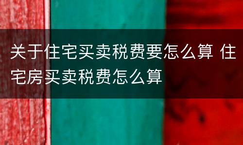 关于住宅买卖税费要怎么算 住宅房买卖税费怎么算