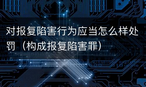 对报复陷害行为应当怎么样处罚（构成报复陷害罪）