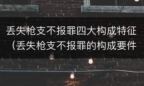 丢失枪支不报罪四大构成特征（丢失枪支不报罪的构成要件）