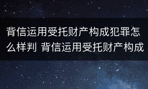 背信运用受托财产构成犯罪怎么样判 背信运用受托财产构成犯罪怎么样判定