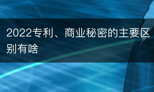 2022专利、商业秘密的主要区别有啥