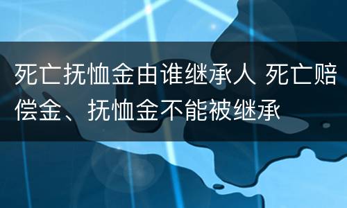 死亡抚恤金由谁继承人 死亡赔偿金、抚恤金不能被继承