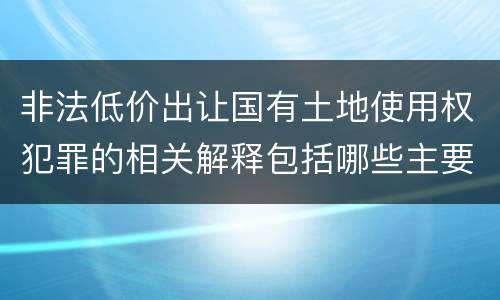 非法低价出让国有土地使用权犯罪的相关解释包括哪些主要内容