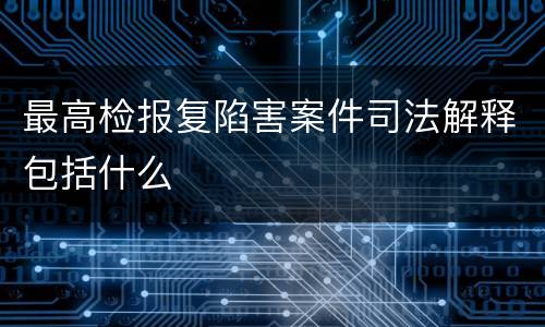 最高检报复陷害案件司法解释包括什么