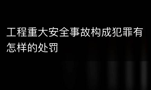 工程重大安全事故构成犯罪有怎样的处罚