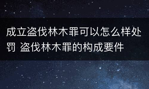 成立盗伐林木罪可以怎么样处罚 盗伐林木罪的构成要件