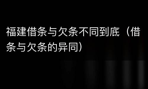 福建借条与欠条不同到底（借条与欠条的异同）
