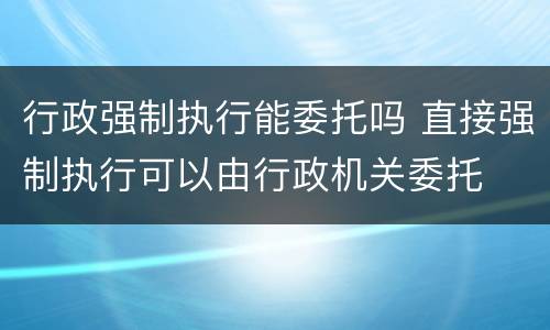 行政强制执行能委托吗 直接强制执行可以由行政机关委托