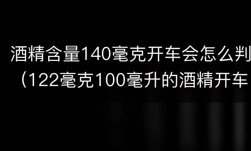 酒精含量140毫克开车会怎么判（122毫克100毫升的酒精开车）