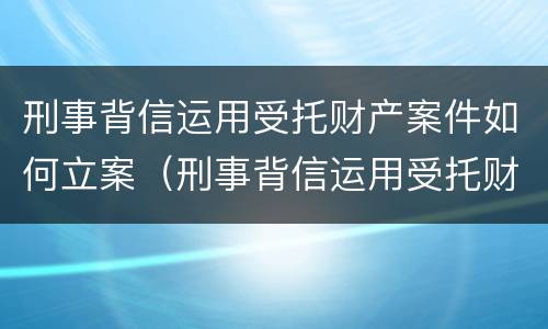 刑事背信运用受托财产案件如何立案（刑事背信运用受托财产案件如何立案的）