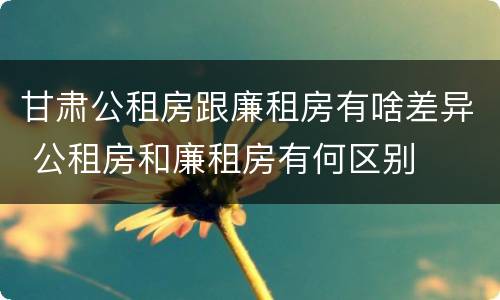 甘肃公租房跟廉租房有啥差异 公租房和廉租房有何区别
