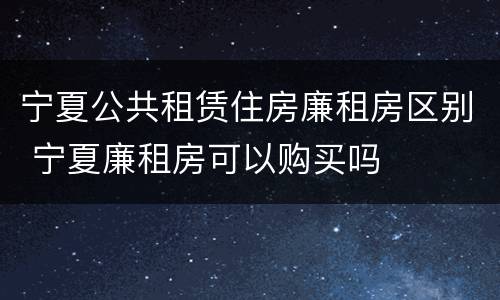 宁夏公共租赁住房廉租房区别 宁夏廉租房可以购买吗
