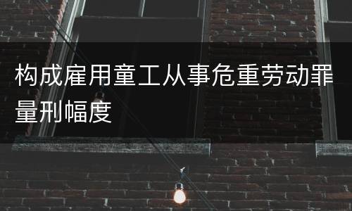 构成雇用童工从事危重劳动罪量刑幅度