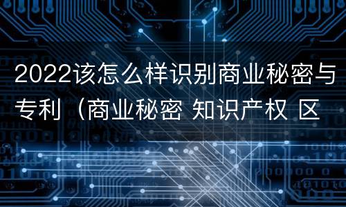 2022该怎么样识别商业秘密与专利（商业秘密 知识产权 区别）