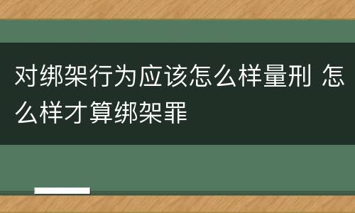 对绑架行为应该怎么样量刑 怎么样才算绑架罪